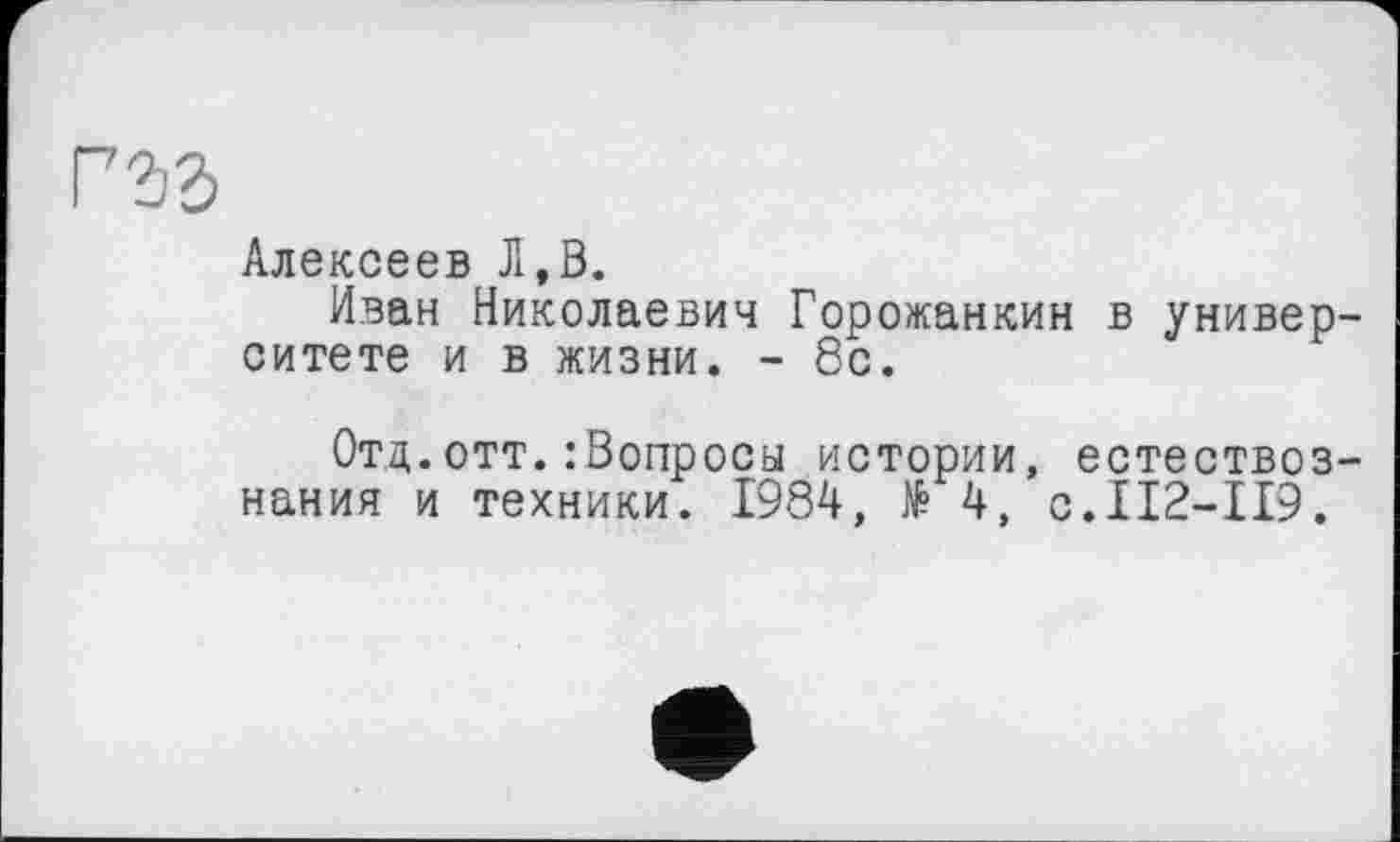 ﻿гъъ
Алексеев Л,В.
Иван Николаевич Горожанкин в университете и в жизни. - 8с.
Отд.отт.:бопросы истории, естествознания и техники. 1984, № 4, с.112-119.